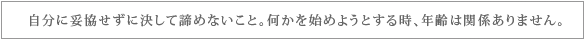 自分に妥協せず決して諦めないこと、何かを始めようとする時、年齢は関係ありません。