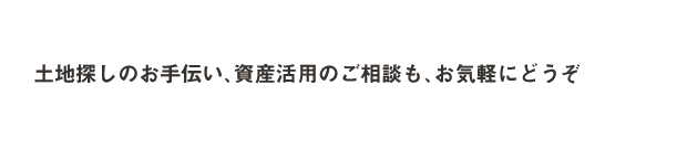 土地探しのお手伝い、資産活用のご相談も、お気軽にどうぞ